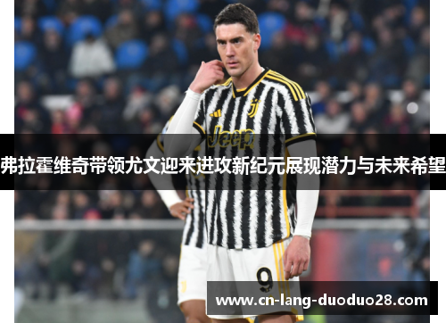 弗拉霍维奇带领尤文迎来进攻新纪元展现潜力与未来希望 弗拉霍维奇带领尤文迎来进攻新纪元展现潜力与未来希望