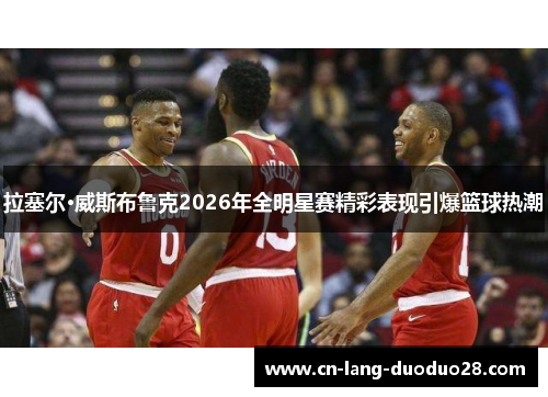 拉塞尔·威斯布鲁克2026年全明星赛精彩表现引爆篮球热潮