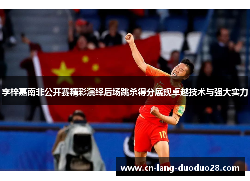 李梓嘉南非公开赛精彩演绎后场跳杀得分展现卓越技术与强大实力