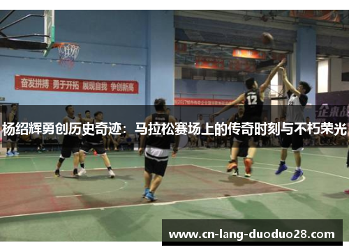 杨绍辉勇创历史奇迹：马拉松赛场上的传奇时刻与不朽荣光