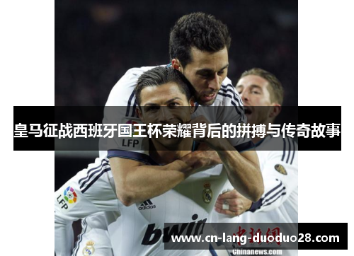 皇马征战西班牙国王杯荣耀背后的拼搏与传奇故事 皇马征战西班牙国王杯荣耀背后的拼搏与传奇故事