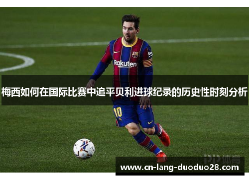 梅西如何在国际比赛中追平贝利进球纪录的历史性时刻分析