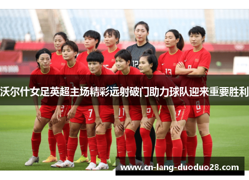 沃尔什女足英超主场精彩远射破门助力球队迎来重要胜利 沃尔什女足英超主场精彩远射破门助力球队迎来重要胜利