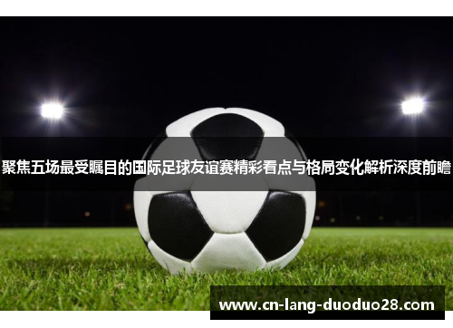 聚焦五场最受瞩目的国际足球友谊赛精彩看点与格局变化解析深度前瞻