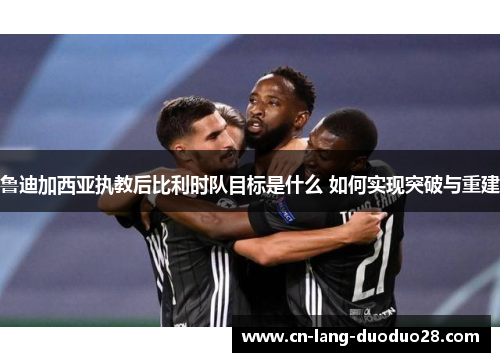 鲁迪加西亚执教后比利时队目标是什么 如何实现突破与重建